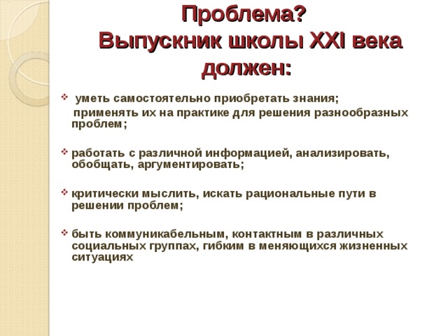 Проблема?  Выпускник школы XXI века должен:  уметь самостоятельно приобретать знания;  применять их на практике для решения разнообразных проблем;  работать с различной информацией, анализировать, обобщать, аргументировать;  критически мыслить, искать рациональные пути в решении проблем;  быть коммуникабельным, контактным в различных социальных группах, гибким в меняющихся жизненных ситуациях    