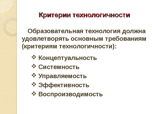 Критерии технологичности  Образовательная технология должна удовлетворять основным требованиям (критериям технологичности):  Концептуальность  Системность  Управляемость  Эффективность  Воспроизводимость  Концептуальность  Системность  Управляемость  Эффективность  Воспроизводимость  Концептуальность  Системность  Управляемость  Эффективность  Воспроизводимость  Концептуальность  Системность  Управляемость  Эффективность  Воспроизводимость  
