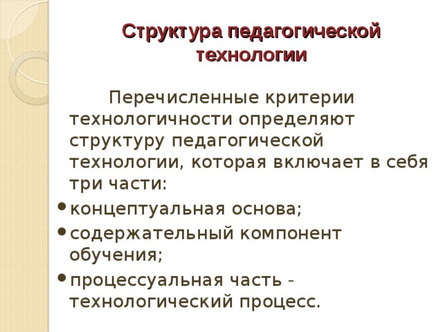 Структура педагогической технологии  Перечисленные критерии технологичности определяют структуру педагогической технологии, которая включает в себя три части: концептуальная основа; содержательный компонент обучения; процессуальная часть - технологический процесс. 