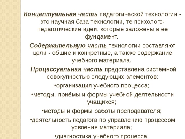 Концептуальная часть педагогической технологии - это научная база технологии, те психолого-педагогические идеи, которые заложены в ее фундамент. Содержательную часть  технологии составляют цели - общие и конкретные, а также содержание учебного материала.   Процессуальная часть  представлена системной совокупностью следующих элементов: организация учебного процесса; методы, приёмы и формы учебной деятельности учащихся; методы и формы работы преподавателя; деятельность педагога по управлению процессом усвоения материала; диагностика учебного процесса. 