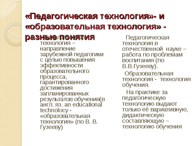 «Педагогическая технология»- и «образовательная технология» - разные понятия    Педагогическая технология – направление зарубежной педагогики с целью повышения эффективности образовательного процесса, гарантированного достижения запланированных результатов обучения(в англ. яз. an educational technolocy -   «образовательная технология» (по В. В. Гузееву)  Педагогическая технология в отечественной науке – работа по проблемам воспитания (по В.В.Гузееву).  Образовательная технология - технология обучения.  На практике за педагогическую технологию выдают только её вариативную, дидактическую составляющую – технологию обучения 