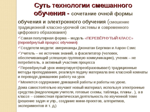Суть технологии смешанного обучения - сочетание очной формы обучения и электронного обучения ( смешение традиционной классно-урочной системы и современного цифрового образования) Самая популярная форма – модель «ПЕРЕВЁРНУТЫЙ КЛАСС» (перевёрнутый процесс обучения) Создатели модели: американцы Джонатан Бергман и Аарон Сэмс Учитель – не источник знаний, а фасилитатор (человек, обеспечивающий успешную групповую коммуникацию), ученик – не потребитель, а активный участник процесса Перевёрнутый урок инвертирует(преобразовывает) традиционные методы преподавания, реализуя подачу материала вне классной комнаты и переводя домашнюю работу на урок Меняется содержание домашней работы и работы на уроке. Дома самостоятельно изучают новый материал, используя электронные средства (видеолекции учителя, готовые схемы, таблицы, планы . ), а в классе – совместная практическая деятельность по изученной теме (решение задач и упр., создание мини-проектов, алгоритмов, экспериментов и т. д.) 
