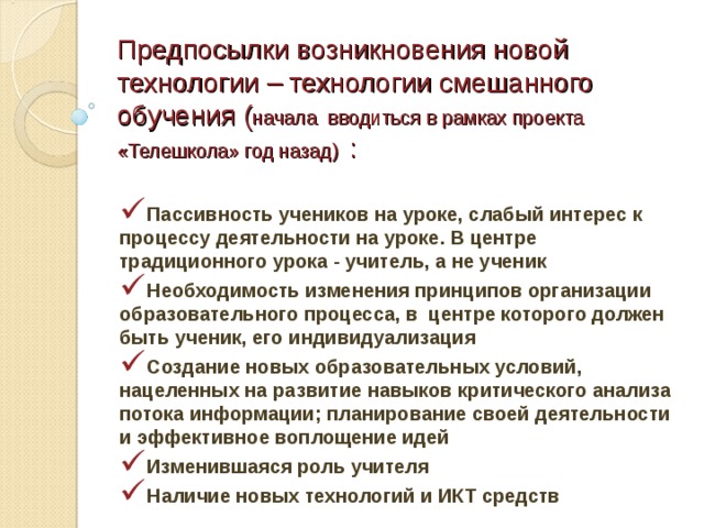 Предпосылки возникновения новой технологии – технологии смешанного обучения ( начала вводиться в рамках проекта «Телешкола» год назад) : Пассивность учеников на уроке, слабый интерес к процессу деятельности на уроке. В центре традиционного урока - учитель, а не ученик Необходимость изменения принципов организации образовательного процесса, в центре которого должен быть ученик, его индивидуализация Создание новых образовательных условий, нацеленных на развитие навыков критического анализа потока информации; планирование своей деятельности и эффективное воплощение идей Изменившаяся роль учителя Наличие новых технологий и ИКТ средств 