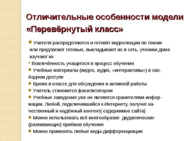 Отличительные особенности модели «Перевёрнутый класс»   Учителя распределяются и готовят видеолекции по темам  или предлагают готовые, выкладывают их в сеть, ученики дома  изучают их  Вовлечённость учащегося в процесс обучения  Учебные материалы (видео, аудио, «интерактивы») в сво- бодном доступе  Время в классе для обсуждения и активной работы  Учитель становится фасилитатором  Учебные заведения уже не являются хранителями инфор- мации. Любой, подключившийся к Интернету, получит ка- чественный и надёжный контент( содержимое сайта)  Можно использовать всё многообразие дидактических (развивающих) приёмов обучения  Можно применять любые виды дифференциации 