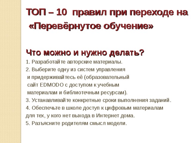 ТОП – 10 правил при переходе на  «Перевёрнутое обучение»  Что можно и нужно делать? 1. Разработайте авторские материалы. 2. Выберите одну из систем управления  и придерживайтесь её (образовательный  сайт EDMODO с доступом к учебным  материалам и библиотечным ресурсам). 3. Устанавливайте конкретные сроки выполнения заданий. 4. Обеспечьте в школе доступ к цифровым материалам для тех, у кого нет выхода в Интернет дома. 5. Разъясните родителям смысл модели. 
