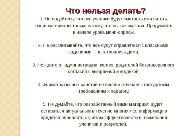  Что нельзя делать? 1. Не надейтесь, что все ученики будут смотреть или читать  ваши материалы только потому, что вы так сказали. Продумайте  в начале урока мини-опросы. 2. Не рассчитывайте, что все будут справляться с классными  заданиями, т. к. готовились дома. 3. Не ждите от администрации, коллег, родителей безоговорочного  согласия с выбранной методикой. 4. Формат классных занятий не вполне отвечает стандартным  требованиям к педагогу. 5. Не думайте, что разработанный вами материал будет  оставаться актуальным в течение многих лет, информацию  придётся обновлять с учётом эффективности и пожеланий  учеников и родителей. 