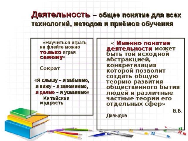 Деятельность  – общее понятие для всех технологий, методов и приёмов обучения  «Научиться играть на флейте можно только играя самому »  Сократ  « Именно понятие деятельности может быть той исходной абстракцией, конкретизация которой позволит создать общую теорию развития общественного бытия людей и различные частные теории его отдельных сфер» «Я слышу – я забываю,  я вижу – я запоминаю,  я делаю – я усваиваю»  Китайская мудрость  В.В. Давыдов В требования к организации обучения включены:  - организация учебной деятельности учащихся, включая развитие учебно-познавательных мотивов;  - выбор конкретных методов и приемов обучения, обеспечивающих полную и адекватную ориентировку ученика в задании;  - организация таких форм учебного сотрудничества, где была бы востребована активность и инициатива ученика.  6 