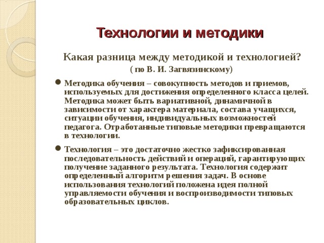  Технологии и методики Какая разница между методикой и технологией? ( по В. И. Загвязинскому) Методика обучения – совокупность методов и приемов, используемых для достижения определенного класса целей. Методика может быть вариативной, динамичной в зависимости от характера материала, состава учащихся, ситуации обучения, индивидуальных возможностей педагога. Отработанные типовые методики превращаются в технологии. Технология – это достаточно жестко зафиксированная последовательность действий и операций, гарантирующих получение заданного результата. Технология содержит определенный алгоритм решения задач. В основе использования технологий положена идея полной управляемости обучения и воспроизводимости типовых образовательных циклов.  