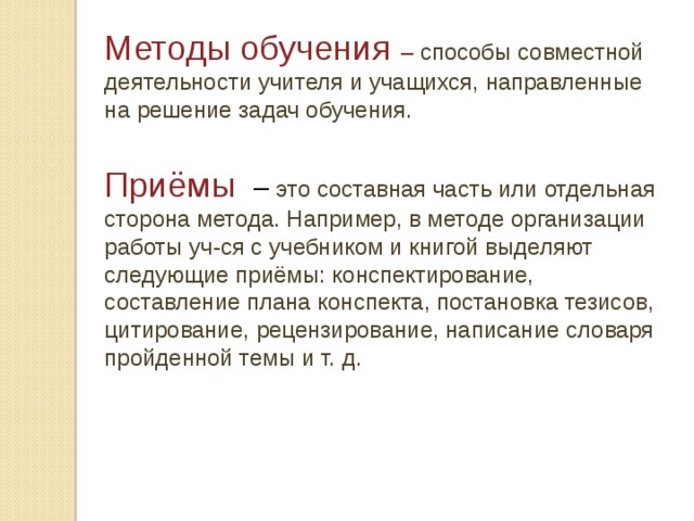 Методы обучения – способы совместной деятельности учителя и учащихся, направленные на решение задач обучения. Приёмы  – это составная часть или отдельная сторона метода. Например, в методе организации работы уч-ся с учебником и книгой выделяют следующие приёмы: конспектирование, составление плана конспекта, постановка тезисов, цитирование, рецензирование, написание словаря пройденной темы и т. д. 