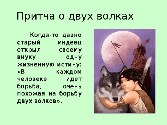Притча о двух волках  Когда-то давно старый индеец открыл своему внуку одну жизненную истину:  «В каждом человеке идет борьба, очень похожая на борьбу двух волков». 