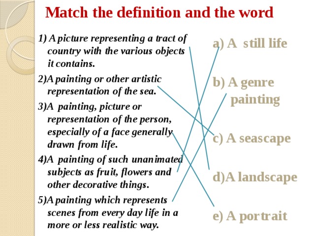 Match the definition and the word 1) A picture representing a tract of country with the various objects it contains. 2)A painting or other artistic representation of the sea. 3)A painting, picture or representation of the person, especially of a face generally drawn from life. 4)A painting of such unanimated subjects as fruit, flowers and other decorative things. 5)A painting which represents scenes from every day life in a more or less realistic way. a) A still life  b) A genre painting  c) A seascape  d)A landscape  e) A portrait  