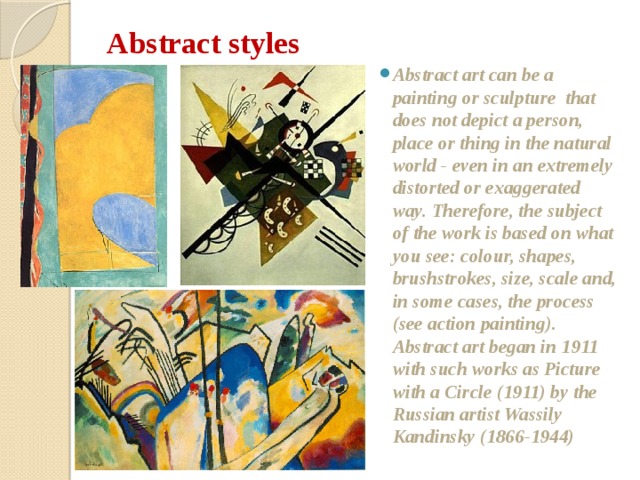 Abstract styles   Abstract art can be a painting or sculpture that does not depict a person, place or thing in the natural world - even in an extremely distorted or exaggerated way. Therefore, the subject of the work is based on what you see: colour, shapes, brushstrokes, size, scale and, in some cases, the process (see action painting). Abstract art began in 1911 with such works as Picture with a Circle (1911) by the Russian artist Wassily Kandinsky (1866-1944)  