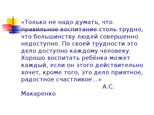«Только не надо думать, что правильное воспитание столь трудно, что большинству людей совершенно недоступно. По своей трудности это дело доступно каждому человеку. Хорошо воспитать ребёнка может каждый, если он этого действительно хочет, кроме того, это дело приятное, радостное счастливое…»  А.С. Макаренко   