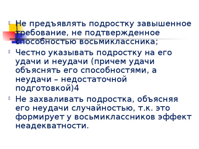 Не предъявлять подростку завышенное требование, не подтвержденное способностью восьмиклассника; Честно указывать подростку на его удачи и неудачи (причем удачи объяснять его способностями, а неудачи – недостаточной подготовкой)4 Не захваливать подростка, объясняя его неудачи случайностью, т.к. это формирует у восьмиклассников эффект неадекватности. 