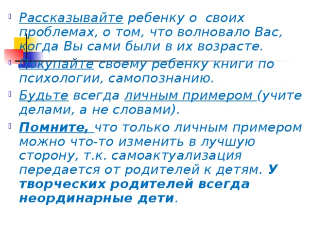 Рассказывайте ребенку о  своих проблемах, о том, что волновало Вас, когда Вы сами были в их возрасте. Покупайте своему ребенку книги по психологии, самопознанию. Будьте всегда личным примером (учите делами, а не словами). Помните,  что только личным примером можно что-то изменить в лучшую сторону, т.к. самоактуализация передается от родителей к детям. У творческих родителей всегда неординарные дети .  