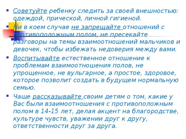 Советуйте ребенку следить за своей внешностью: одеждой, прической, личной гигиеной. Ни в коем случае не запрещайте отношений с противоположным полом, не пресекайте разговоры на темы взаимоотношений мальчиков и девочек, чтобы избежать недоверия между вами. Воспитывайте естественное отношение к проблемам взаимоотношения полов, не упрощенное, не вульгарное, а простое, здоровое, которое позволит создать в будущем нормальную семью. Чаще рассказывайте своим детям о том, какие у Вас были взаимоотношения с противоположным полом в 14-15 лет, делая акцент на благородстве, культуре чувств, уважении друг к другу, ответственности друг за друга.  