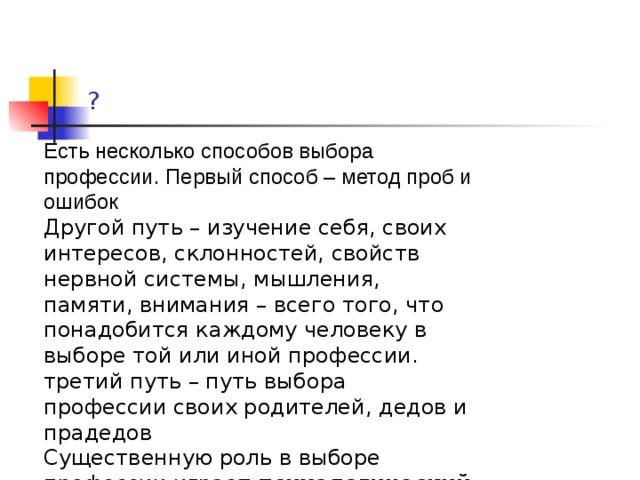 ? Есть несколько способов выбора профессии. Первый способ – метод проб и ошибок  Другой путь – изучение себя, своих интересов, склонностей, свойств нервной системы, мышления, памяти, внимания – всего того, что понадобится каждому человеку в выборе той или иной профессии. третий путь – путь выбора профессии своих родителей, дедов и прадедов Существенную роль в выборе профессии играет  психологический тип  человека 