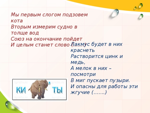 Мы первым слогом подзовем кота Вторым измерим судно в толще вод Союз на окончание пойдет И целым станет слово (.......) Лакмус будет в них краснеть Растворится цинк и медь, А мелок в них – посмотри В миг пускает пузыри. И опасны для работы эти жгучие (…….)  