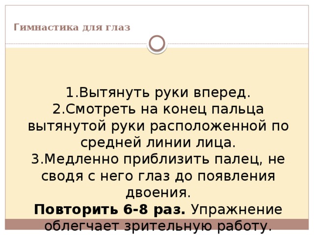  Г имнастика для глаз         1.Вытянуть руки вперед. 2.Смотреть на конец пальца вытянутой руки расположенной по средней линии лица. 3.Медленно приблизить палец, не сводя с него глаз до появления двоения. Повторить 6-8 раз. Упражнение облегчает зрительную работу. 