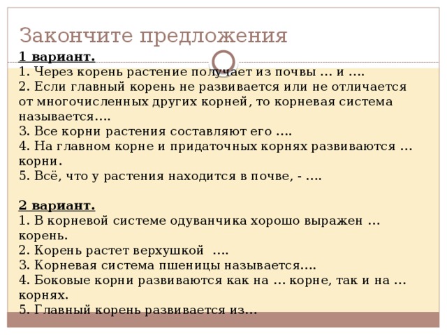 Закончите предложения 1 вариант. 1. Через корень растение получает из почвы … и …. 2. Если главный корень не развивается или не отличается от многочисленных других корней, то корневая система называется…. 3. Все корни растения составляют его …. 4. На главном корне и придаточных корнях развиваются … корни. 5. Всё, что у растения находится в почве, - …. 2 вариант. 1. В корневой системе одуванчика хорошо выражен … корень. 2. Корень растет верхушкой …. 3. Корневая система пшеницы называется…. 4. Боковые корни развиваются как на … корне, так и на … корнях. 5. Главный корень развивается из… 