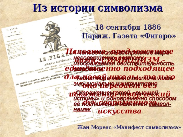 Из истории символизма 18 сентября 1886 Париж. Газета «Фигаро» Название, предложенное нами,-СИМВОЛИЗМ,- единственно подходящее для новой школы, только оно передает без искажений творческий дух современного искусства   Человеческое восприятие мира несовершенно, поэтому изображаемая действительность ошибочна Тайны мира можно постичь лишь эмоционально и интуитивно Отражением этой «высшей истины» и одновременно способом её постижения является символ-намек  Жан Мореас «Манифест символизма»  