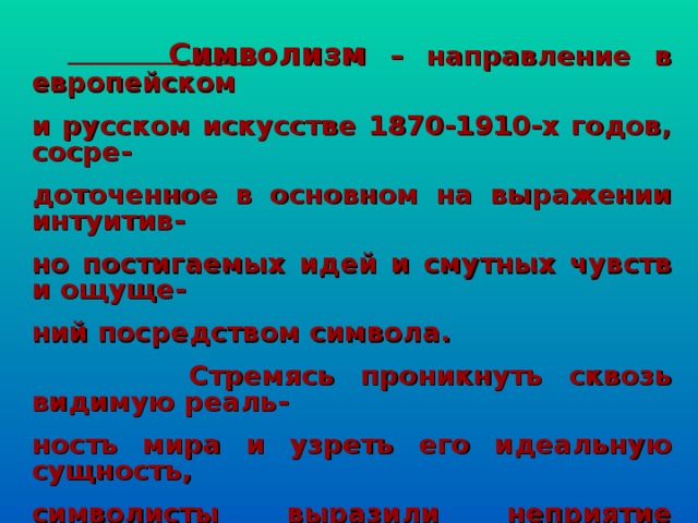    Символизм – направление в европейском и русском искусстве 1870-1910-х годов, сосре- доточенное в основном на выражении интуитив- но постигаемых идей и смутных чувств и ощуще- ний посредством символа.  Стремясь проникнуть сквозь видимую реаль- ность мира и узреть его идеальную сущность, символисты выразили неприятие буржуазных ценностей, тоску по духовной свободе, предчув- ствие мировых потрясений и вместе с тем дове- рие вековым духовно – культурным ценностям.  
