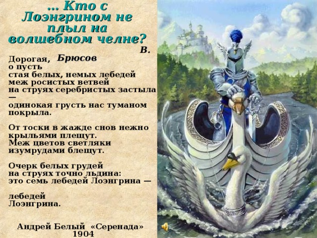 … Кто с Лоэнгрином не плыл на волшебном челне?  В. Брюсов   Дорогая,  о пусть  стая белых, немых лебедей  меж росистых ветвей  на струях серебристых застыла —  одинокая грусть нас туманом покрыла.   От тоски в жажде снов нежно крыльями плещут.  Меж цветов светляки изумрудами блещут.   Очерк белых грудей  на струях точно льдина:  это семь лебедей Лоэнгрина —   лебедей  Лоэнгрина.   Андрей Белый «Серенада» 1904  