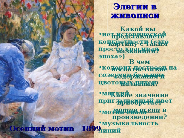   Какой вы представляете картину с таким названием? Элегии в живописи нет исторической конкретности («это просто красивая эпоха») колорит построен на созвучии больших цветовых пятен мягкий приглушенный цвет мотив овала музыкальность линий  В чем несоответствие содержания и названия? Какое значение приобретает мотив осени  в произведении?    Осенний мотив 1899  