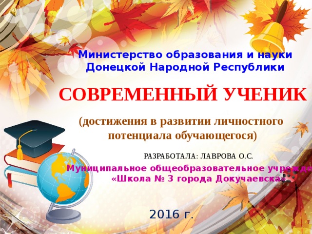 Министерство образования и науки Донецкой Народной Республики СОВРЕМЕННЫЙ УЧЕНИК  (достижения в развитии личностного потенциала обучающегося) РАЗРАБОТАЛА: ЛАВРОВА О.С. Муниципальное общеобразовательное учреждение «Школа № 3 города Докучаевска» 2016 г. 