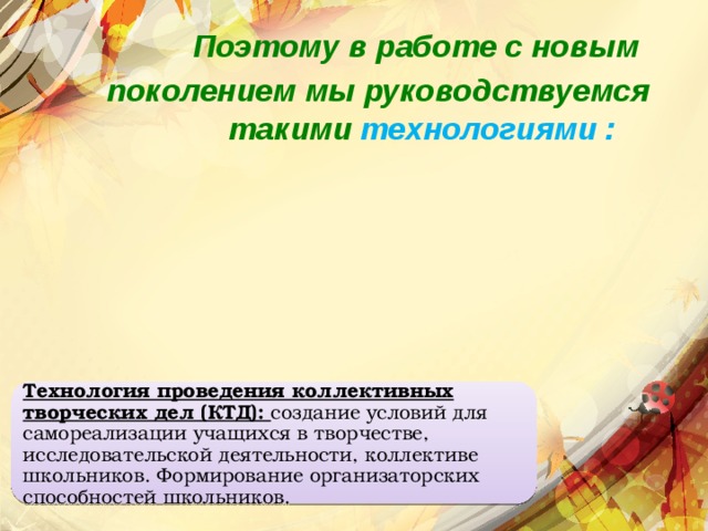 Поэтому в работе с новым поколением мы руководствуемся такими технологиями : Технология проведения коллективных творческих дел (КТД): создание условий для самореализации учащихся в творчестве, исследовательской деятельности, коллективе школьников. Формирование организаторских способностей школьников. 