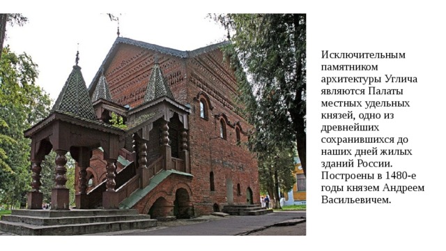 Исключительным памятником архитектуры Углича являются Палаты местных удельных князей, одно из древнейших сохранившихся до наших дней жилых зданий России. Построены в 1480-е годы князем Андреем Васильевичем. 