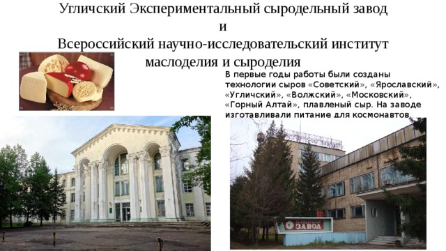 Угличский Экспериментальный сыродельный завод  и  Всероссийский научно-исследовательский институт маслоделия и сыроделия В первые годы работы были созданы технологии сыров «Советский», «Ярославский», «Угличский», «Волжский», «Московский», «Горный Алтай», плавленый сыр. На заводе изготавливали питание для космонавтов, 
