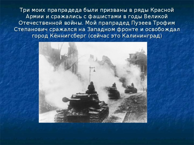 Три моих прапрадеда были призваны в ряды Красной Армии и сражались с фашистами в годы Великой Отечественной войны. Мой прапрадед Пузеев Трофим Степанович сражался на Западном фронте и освобождал город Кённигсберг (сейчас это Калининград) 