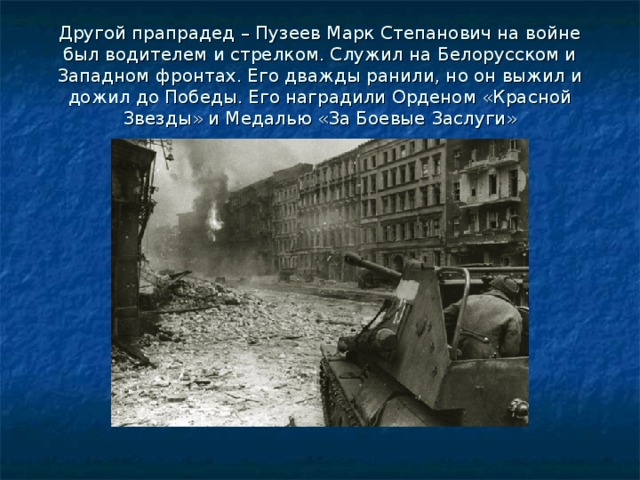 Другой прапрадед – Пузеев Марк Степанович на войне был водителем и стрелком. Служил на Белорусском и Западном фронтах. Его дважды ранили, но он выжил и дожил до Победы. Его наградили Орденом «Красной Звезды» и Медалью «За Боевые Заслуги» 