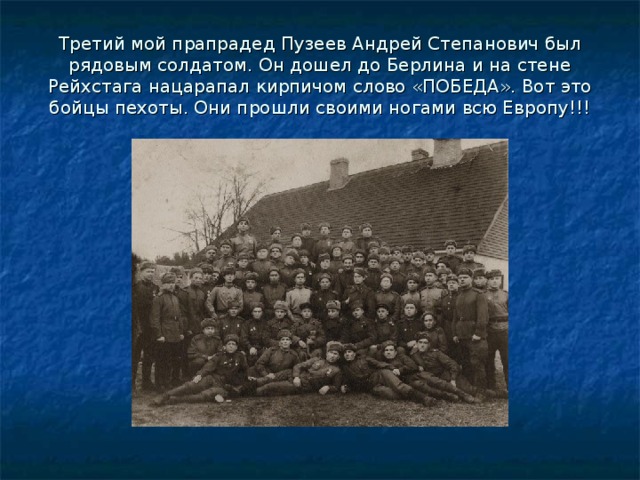 Третий мой прапрадед Пузеев Андрей Степанович был рядовым солдатом. Он дошел до Берлина и на стене Рейхстага нацарапал кирпичом слово «ПОБЕДА». Вот это бойцы пехоты. Они прошли своими ногами всю Европу!!! 