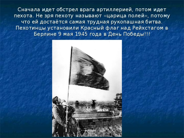 Сначала идет обстрел врага артиллерией, потом идет пехота. Не зря пехоту называют «царица полей», потому что ей достаётся самая трудная рукопашная битва. Пехотинцы установили Красный флаг над Рейхстагом в Берлине 9 мая 1945 года в День Победы!!! 