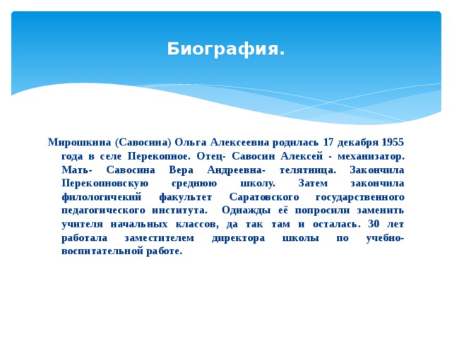 Биография. Мирошкина (Савосина) Ольга Алексеевна родилась 17 декабря 1955 года в селе Перекопное. Отец- Савосин Алексей - механизатор. Мать- Савосина Вера Андреевна- телятница. Закончила Перекопновскую среднюю школу. Затем закончила филологичекий факультет Саратовского государственного педагогического института. Однажды её попросили заменить учителя начальных классов, да так там и осталась. 30 лет работала заместителем директора школы по учебно-воспитательной работе. 