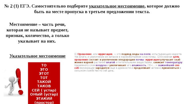 № 2 (1) ЕГЭ. Самостоятельно подберите указательное местоимение , которое должно быть на месте пропуска в третьем предложении текста. Местоимение – часть речи, которая не называет предмет, признак, количество, а только указывает на них. (1) Оро­ше­ние , или ир­ри­га­ция , — это под­вод воды на поля , ис­пы­ты­ва­ю­щие не­до­ста­ток влаги, и уве­ли­че­ние её за­па­сов в кор­не­оби­та­е­мом слое почвы. (2)Ос­нов­ная цель оро­ше­ния со­сто­ит в уве­ли­че­нии пло­до­ро­дия почвы : ир­ри­га­ция  улуч­ша­ет снаб­же­ние  кор­ней рас­те­ний вла­гой и пи­та­тель­ны­ми ве­ще­ства­ми, сни­жа­ет  тем­пе­ра­ту­ру при­зем­но­го слоя воз­ду­ха и уве­ли­чи­ва­ет его влаж­ность . (3) важ­ней­ший  спо­соб ме­ли­о­ра­ции за­ро­дил­ся ещё в древ­но­сти и про­дол­жа­ет ак­тив­но при­ме­нять­ся в сель­ском хо­зяй­стве по сей день.   Указательное местоимение  ТО ЭТО ЭТОТ ТОТ ТАКОЙ ТАКОВ СЕЙ ( устар) ОНЫЙ (устар) ЭТАКИЙ (простор) 