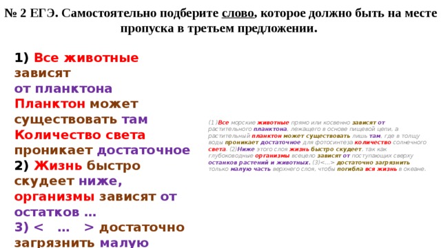 № 2 ЕГЭ. Самостоятельно подберите слово , которое должно быть на месте пропуска в третьем предложении. (1 ) Все морские животные прямо или косвенно зависят  от растительного планктона , лежащего в основе пищевой цепи, а растительный планктон  может существовать лишь там , где в толщу воды проникает  достаточное для фотосинтеза количество солнечного света . (2) Ниже этого слоя жизнь  быстро скудеет , так как глубоководные организмы всецело зависят  от поступающих сверху останков растений и животных. (3) достаточно  загрязнить только малую часть верхнего слоя, чтобы погибла  вся жизнь в океане. 1) Все животные зависят  от планктона Планктон  может существовать там Количество света проникает  достаточное 2) Жизнь  быстро скудеет ниже, организмы  зависят  от остатков … 3)  достаточно загрязнить малую часть, погибла  вся жизнь  