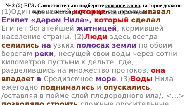 № 2 (2) ЕГЭ. Самостоятельно подберите союзное слово , которое должно быть на месте пропуска в третьем предложении.. ( 1)Один греческий историк по праву назвал  Египет «даром Нила» , который  сделал Египет богатейшей житницей , кормившей население страны. (2) Люди здесь всегда селились  на узких полосах земли по обоим берегам реки , несущей свои воды через сотни километров пустыни к дельте, где, разделившись на множество протоков, она  впадает  в Средиземное море . (3) Воды Нила ежегодно поднимались и опускались , /оставляя в пойме слой плодородного ила/,  позволяло строить сложные оросительные сооружения. 