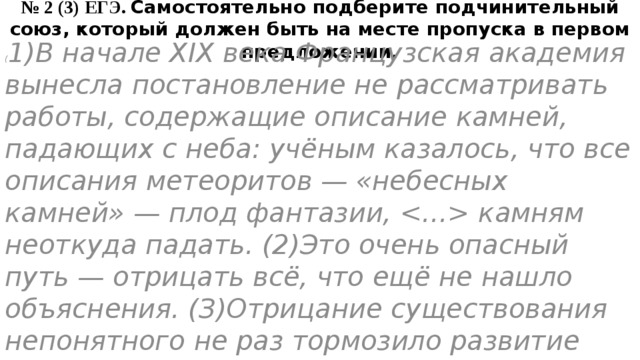 № 2 (3) ЕГЭ. Самостоятельно подберите подчинительный союз, который должен быть на месте пропуска в первом предложении. ( 1)В начале XIX века Французская академия вынесла постановление не рассматривать работы, содержащие описание камней, падающих с неба: учёным казалось, что все описания метеоритов — «небесных камней» — плод фантазии,  камням неоткуда падать. (2)Это очень опасный путь — отрицать всё, что ещё не нашло объяснения. (З)Отрицание существования непонятного не раз тормозило развитие науки. 
