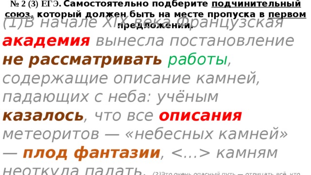 № 2 (3) ЕГЭ. Самостоятельно подберите подчинительный союз , который должен быть на месте пропуска в первом предложении. (1)В начале XIX века Французская академия вынесла постановление не рассматривать работы , содержащие описание камней, падающих с неба: учёным казалось , что все описания метеоритов — «небесных камней» — плод фантазии ,  камням неоткуда падать. (2)Это очень опасный путь — отрицать всё, что ещё не нашло объяснения. (З)Отрицание существования непонятного не раз тормозило развитие науки. 
