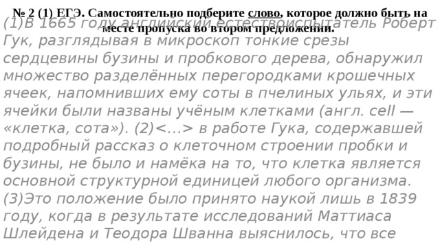 № 2 (1) ЕГЭ. Самостоятельно подберите слово , которое должно быть на месте пропуска во втором предложении. (1)В 1665 году английский естествоиспытатель Роберт Гук, разглядывая в микроскоп тонкие срезы сердцевины бузины и пробкового дерева, обнаружил множество разделённых перегородками крошечных ячеек, напомнивших ему соты в пчелиных ульях, и эти ячейки были названы учёным клетками (англ. сell — «клетка, сота»). (2) в работе Гука, содержавшей подробный рассказ о клеточном строении пробки и бузины, не было и намёка на то, что клетка является основной структурной единицей любого организма. (3)Это положение было принято наукой лишь в 1839 году, когда в результате исследований Маттиаса Шлейдена и Теодора Шванна выяснилось, что все ткани растительного и животного организмов имеют клеточное строение. 