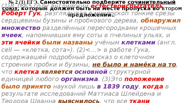 № 2 (1) ЕГЭ. Самостоятельно подберите сочинительный союз , который должен быть на месте пропуска во втором предложении. . (1)В 1665 году английский естествоиспытатель Роберт Гук , разглядывая в микроскоп тонкие срезы сердцевины бузины и пробкового дерева, обнаружил  множество разделённых перегородками крошечных ячеек , напомнивших ему соты в пчелиных ульях, и эти ячейки были названы учёным клетками (англ. сell — «клетка, сота»). (2) в работе Гука, содержавшей подробный рассказ о клеточном строении пробки и бузины, не было и намёка на то , что клетка  является  основной структурной единицей любого организма . (3)Это положение  было принято наукой лишь в 1839 году , когда в результате исследований Маттиаса Шлейдена и Теодора Шванна выяснилось , что все ткани растительного и животного организмов имеют  клеточное строение . 