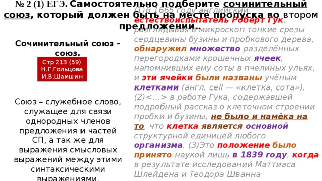 № 2 (1) ЕГЭ. Самостоятельно подберите сочинительный союз , который должен быть на месте пропуска во втором предложении. . (1)В 1665 году английский естествоиспытатель Роберт Гук , разглядывая в микроскоп тонкие срезы сердцевины бузины и пробкового дерева, обнаружил  множество разделённых перегородками крошечных ячеек , напомнивших ему соты в пчелиных ульях, и эти ячейки были названы учёным клетками (англ. сell — «клетка, сота»). (2) в работе Гука, содержавшей подробный рассказ о клеточном строении пробки и бузины, не было и намёка на то , что клетка  является  основной структурной единицей любого организма . (3)Это положение  было принято наукой лишь в 1839 году , когда в результате исследований Маттиаса Шлейдена и Теодора Шванна выяснилось , что все ткани растительного и животного организмов имеют  клеточное строение . Сочинительный союз – союз. Стр 213 (59) Н.Г.Гольцова И.В.Шамшин Союз – служебное слово, служащее для связи однородных членов предложения и частей СП, а так же для выражения смысловых выражений между этими синтаксическими выражениями. 