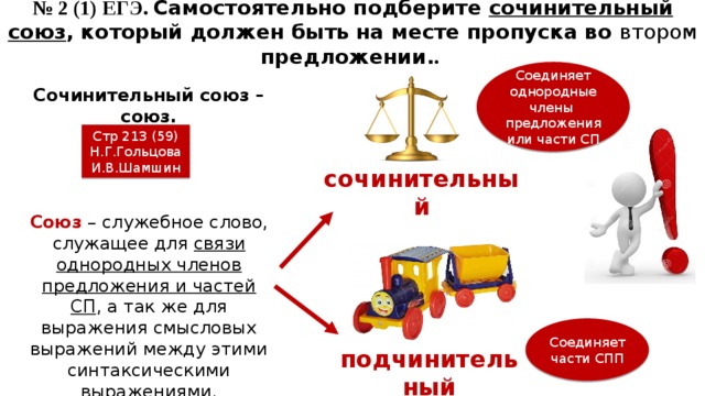 № 2 (1) ЕГЭ. Самостоятельно подберите сочинительный союз , который должен быть на месте пропуска во втором предложении. . Соединяет однородные члены предложения или части СП Сочинительный союз – союз. Стр 213 (59) Н.Г.Гольцова И.В.Шамшин сочинительный Союз – служебное слово, служащее для связи однородных членов предложения и частей СП , а так же для выражения смысловых выражений между этими синтаксическими выражениями. Соединяет части СПП подчинительный 