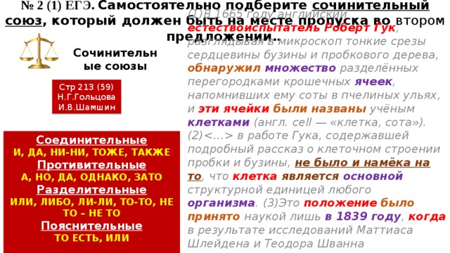 № 2 (1) ЕГЭ. Самостоятельно подберите сочинительный союз , который должен быть на месте пропуска во втором предложении. . Сочинительные союзы (1)В 1665 году английский естествоиспытатель Роберт Гук , разглядывая в микроскоп тонкие срезы сердцевины бузины и пробкового дерева, обнаружил  множество разделённых перегородками крошечных ячеек , напомнивших ему соты в пчелиных ульях, и эти ячейки были названы учёным клетками (англ. сell — «клетка, сота»). (2) в работе Гука, содержавшей подробный рассказ о клеточном строении пробки и бузины, не было и намёка на то , что клетка  является  основной структурной единицей любого организма . (3)Это положение  было принято наукой лишь в 1839 году , когда в результате исследований Маттиаса Шлейдена и Теодора Шванна выяснилось , что все ткани растительного и животного организмов имеют  клеточное строение . Стр 213 (59) Н.Г.Гольцова И.В.Шамшин Соединительные И, ДА, НИ-НИ, ТОЖЕ, ТАКЖЕ Противительные А, НО, ДА, ОДНАКО, ЗАТО Разделительные ИЛИ, ЛИБО, ЛИ-ЛИ, ТО-ТО, НЕ ТО – НЕ ТО Пояснительные ТО ЕСТЬ, ИЛИ 