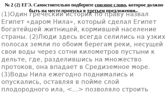 № 2 (2) ЕГЭ. Самостоятельно подберите союзное слово , которое должно быть на месте пропуска в третьем предложении.. ( 1)Один греческий историк по праву назвал Египет «даром Нила», который сделал Египет богатейшей житницей, кормившей население страны. (2)Люди здесь всегда селились на узких полосах земли по обоим берегам реки, несущей свои воды через сотни километров пустыни к дельте, где, разделившись на множество протоков, она впадает в Средиземное море. (3)Воды Нила ежегодно поднимались и опускались, оставляя в пойме слой плодородного ила,  позволяло строить сложные оросительные сооружения. 