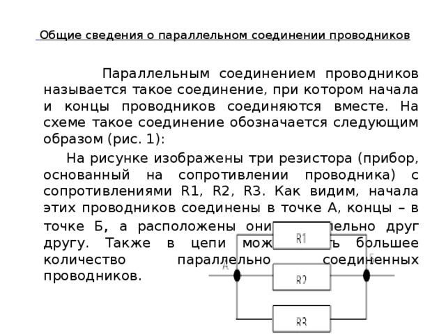  Общие сведения о параллельном соединении проводников    Параллельным соединением проводников называется такое соединение, при котором начала и концы проводников соединяются вместе. На схеме такое соединение обозначается следующим образом (рис. 1):  На рисунке изображены три резистора (прибор, основанный на сопротивлении проводника) с сопротивлениями R1, R2, R3. Как видим, начала этих проводников соединены в точке А, концы – в точке Б , а расположены они параллельно друг другу. Также в цепи может быть большее количество параллельно соединенных проводников. 