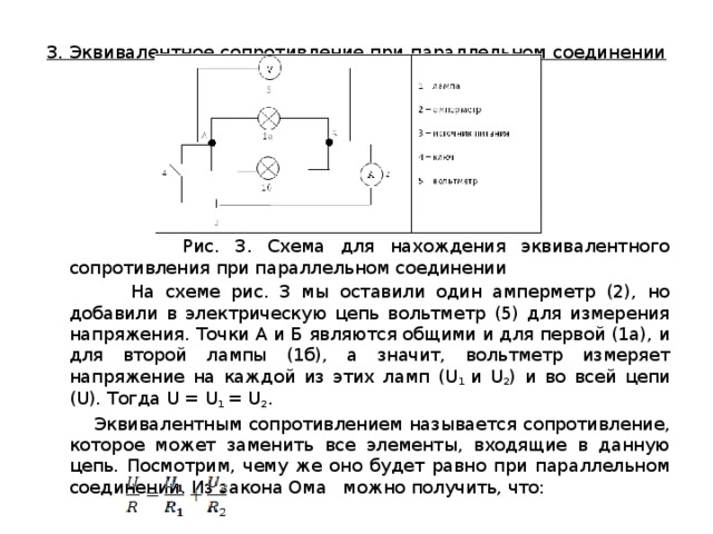 3. Эквивалентное сопротивление при параллельном соединении    Рис. 3. Схема для нахождения эквивалентного сопротивления при параллельном соединении  На схеме рис. 3 мы оставили один амперметр (2), но добавили в электрическую цепь вольтметр (5) для измерения напряжения. Точки А и Б являются общими и для первой (1а), и для второй лампы (1б), а значит, вольтметр измеряет напряжение на каждой из этих ламп (U 1  и U 2 ) и во всей цепи (U). Тогда U = U 1  = U 2 .  Эквивалентным сопротивлением называется сопротивление, которое может заменить все элементы, входящие в данную цепь. Посмотрим, чему же оно будет равно при параллельном соединении. Из закона Ома   можно получить, что: 